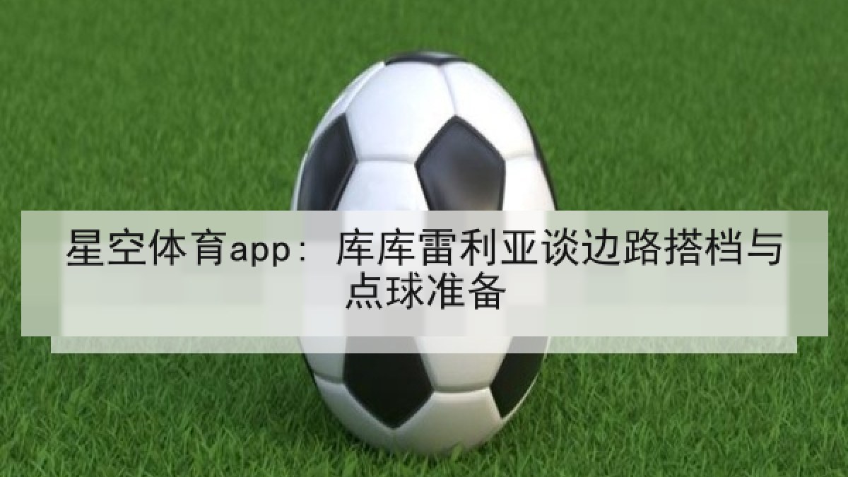 星空体育app: 库库雷利亚谈边路搭档与点球准备