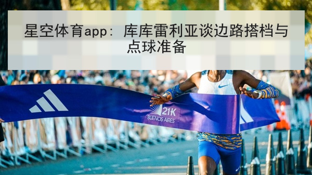 星空体育app: 库库雷利亚谈边路搭档与点球准备