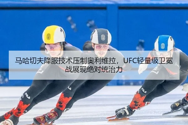 马哈切夫降服技术压制奥利维拉，UFC轻量级卫冕战展现绝对统治力